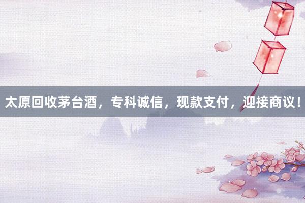 太原回收茅台酒，专科诚信，现款支付，迎接商议！