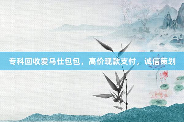 专科回收爱马仕包包，高价现款支付，诚信策划