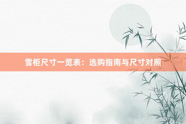 雪柜尺寸一览表：选购指南与尺寸对照